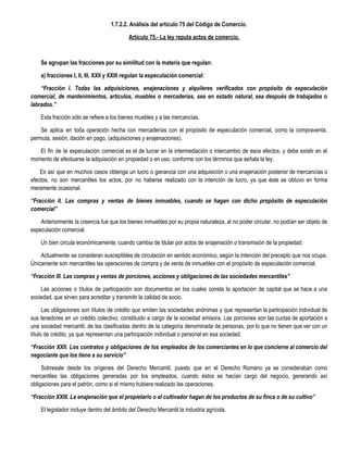 1.7.2.2. Análisis del artículo 75 del Código de Comercio. 
Artículo 75.- La ley reputa actos de comercio. 
 
Se agrupan las fracciones por su similitud con la materia que regulan:  
a) fracciones I, II, III, XXII y XXIII regulan la especulación comercial:  
“Fracción I. Todas las adquisiciones, enajenaciones y alquileres verificados con propósito de especulación
comercial, de mantenimientos, artículos, muebles o mercaderías, sea en estado natural, sea después de trabajados o
labrados.”
Esta fracción sólo se refiere a los bienes muebles y a las mercancías.
Se aplica en toda operación hecha con mercaderías con el propósito de especulación comercial, como la compraventa,
permuta, sesión, dación en pago, (adquisiciones y enajenaciones).
El fin de la especulación comercial es el de lucrar en la intermediación o intercambio de esos efectos, y debe existir en el
momento de efectuarse la adquisición en propiedad o en uso, conforme con los términos que señala la ley.
Es así que en muchos casos obtenga un lucro o ganancia con una adquisición o una enajenación posterior de mercancías o
efectos, no son mercantiles los actos, por no haberse realizado con la intención de lucro, ya que éste se obtuvo en forma
meramente ocasional.
“Fracción II. Las compras y ventas de bienes inmuebles, cuando se hagan con dicho propósito de especulación
comercial” 
Anteriormente la creencia fue que los bienes inmuebles por su propia naturaleza, al no poder circular, no podían ser objeto de
especulación comercial.
Un bien circula económicamente, cuando cambia de titular por actos de enajenación o transmisión de la propiedad.
Actualmente se consideran susceptibles de circulación en sentido económico, según la intención del precepto que nos ocupa.
Únicamente son mercantiles las operaciones de compra y de venta de inmuebles con el propósito de especulación comercial.
“Fracción III. Las compras y ventas de porciones, acciones y obligaciones de las sociedades mercantiles”
Las acciones o títulos de participación son documentos en los cuales consta la aportación de capital que se hace a una
sociedad, que sirven para acreditar y transmitir la calidad de socio.
Las obligaciones son títulos de crédito que emiten las sociedades anónimas y que representan la participación individual de
sus tenedores en un crédito colectivo, constituido a cargo de la sociedad emisora. Las porciones son las cuotas de aportación a
una sociedad mercantil, de las clasificadas dentro de la categoría denominada de personas, por lo que no tienen que ver con un
título de crédito, ya que representan una participación individual o personal en esa sociedad.
“Fracción XXII. Los contratos y obligaciones de los empleados de los comerciantes en lo que concierne al comercio del
negociante que los tiene a su servicio”
Sobresale desde los orígenes del Derecho Mercantil, puesto que en el Derecho Romano ya se consideraban como
mercantiles las obligaciones generadas por los empleados, cuando éstos se hacían cargo del negocio, generando así
obligaciones para el patrón, como si el mismo hubiera realizado las operaciones.
“Fracción XXIII. La enajenación que el propietario o el cultivador hagan de los productos de su finca o de su cultivo”
El legislador incluye dentro del ámbito del Derecho Mercantil la industria agrícola.
 