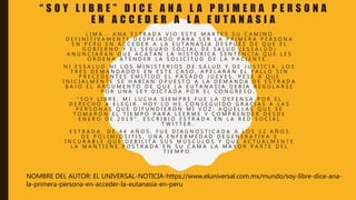 “ S O Y L I B R E ” D I C E A N A L A P R I M E R A P E R S O N A
E N A C C E D E R A L A E U T A N A S I A
L I M A . - A N A E S T R A D A V I O E S T E M A R T E S S U C A M I N O
D E F I N I T I V A M E N T E D E S P E J A D O P A R A S E R L A P R I M E R A P E R S O N A
E N P E R Ú E N A C C E D E R A L A E U T A N A S I A D E S P U É S D E Q U E E L
G O B I E R N O Y E L S E G U R O S O C I A L D E S A L U D ( E S S A L U D )
A N U N C I A R A N Q U E A C A T A N L A H I S T Ó R I C A S E N T E N C I A Q U E L E S
O R D E N A A T E N D E R L A S O L I C I T U D D E L A P A C I E N T E .
N I E S S A L U D N I L O S M I N I S T E R I O S D E S A L U D Y D E J U S T I C I A , L O S
T R E S D E M A N D A D O S E N E S T E C A S O , A P E L A R Á N E L F A L L O S I N
P R E C E D E N T E S E M I T I D O E L P A S A D O J U E V E S , P E S E A Q U E
I N I C I A L M E N T E S E H A B Í A N O P U E S T O A L A D E M A N D A D E E S T R A D A
B A J O E L A R G U M E N T O D E Q U E L A E U T A N A S I A D E B Í A R E G U L A R S E
P O R U N A L E Y D I C T A D A P O R E L C O N G R E S O .
" S O Y L I B R E . M I L U C H A S I E M P R E F U E L A D E F E N S A P O R E L
D E R E C H O A E L E G I R . H O Y L O H E C O N S E G U I D O G R A C I A S A L A S
P E R S O N A S Q U E D I F U N D I E R O N M I V O Z : A Q U E L L A S Q U E S E
T O M A R O N E L T I E M P O P A R A L E E R M E Y C O M P R E N D E R D E S D E
E N E R O D E 2 0 1 9 " , E S C R I B I Ó E S T R A D A E N L A R E D S O C I A L
T W I T T E R .
E S T R A D A , D E 4 4 A Ñ O S , F U E D I A G N O S T I C A D A A L O S 1 2 A Ñ O S
D E P O L I M I O S I T I S , U N A E N F E R M E D A D D E G E N E R A T I V A E
I N C U R A B L E Q U E D E B I L I T A S U S M Ú S C U L O S Y Q U E A C T U A L M E N T E
L A M A N T I E N E P O S T R A D A E N S U C A M A L A M A Y O R P A R T E D E L
T I E M P O .
NOMBRE DEL AUTOR: EL UNIVERSAL-NOTICIA-https://www.eluniversal.com.mx/mundo/soy-libre-dice-ana-
la-primera-persona-en-acceder-la-eutanasia-en-peru
 