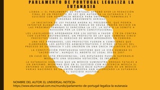 P A R L A M E N T O D E P O R T U G A L L E G A L I Z A L A
E U T A N A S I A
L I S B O A . — E L P A R L A M E N T O D E P O R T U G A L A P R O B Ó A Y E R L A R E D A C C I Ó N
F I N A L D E U N P R O Y E C T O D E L E Y Q U E A U T O R I Z A L A E U T A N A S I A Y E L
S U I C I D I O C O N A S I S T E N C I A M É D I C A P A R A E N F E R M O S T E R M I N A L E S Y
P E R S O N A S G R A V E M E N T E H E R I D A S .
L A I N I C I A T I V A D E L E Y P A S A R Á A H O R A A L P R E S I D E N T E , Q U E P O D R Í A
I N T E N T A R B L O Q U E A R L A . M A R C E L O R E B E L O D E S O U S A D E B E R Á D E C I D I R E N
L A S P R Ó X I M A S S E M A N A S S I S A N C I O N A L A L E Y , L A V E T A O L A S O M E T E A
R E V I S I Ó N P O R L A C O R T E C O N S T I T U C I O N A L .
L O S L E G I S L A D O R E S A P R O B A R O N P O R 1 3 6 V O T O S A F A V O R Y 7 8 E N C O N T R A ,
C O N C U A T R O A B S T E N C I O N E S , U N P R O Y E C T O D E L E Y Q U E C O M B I N A C I N C O
P R O Y E C T O S S O B R E E L D E R E C H O D E M O R I R A P R O B A D O S E N F E B R E R O .
U N A V E Z A P R O B A D O S , L O S P R O Y E C T O S F U E R O N A C O M I S I O N E S Q U E
E L A B O R A R O N L O S A S P E C T O S A D M I N I S T R A T I V O S Y O T R O S D E T A L L E S D E L
P R O C E S O D E E U T A N A S I A Y L O S U N I E R O N E N U N A Ú N I C A I N I C I A T I V A D E L E Y .
L A C O N S T I T U C I Ó N P O R T U G U E S A S O S T I E N E Q U E L A V I D A H U M A N A E S
“ S A C R O S A N T A ” , A U N Q U E E L A B O R T O E S L E G A L D E S D E 2 0 0 7 .
E N C A S O D E V E T O P R E S I D E N C I A L , L O S D I P U T A D O S P U E D E N S U P E R A R L O
M E D I A N T E U N A S E G U N D A V O T A C I Ó N , S E I N F O R M Ó .
L A E U T A N A S I A S I G N I F I C A Q U E U N M É D I C O S U M I N I S T R A D R O G A S F A T A L E S A
U N E N F E R M O , M I E N T R A S Q U E E N E L S U I C I D I O C O N A S I S T E N C I A M É D I C A E L
E N F E R M O S E A D M I N I S T R A U N F Á R M A C O B A J O S U P E R V I S I Ó N D E U N M É D I C O .
V A R I A S N A C I O N E S D E L A U N I Ó N E U R O P E A H A N A U T O R I Z A D O L A E U T A N A S I A
Y E L S U I C I D I O A S I S T I D O .
NOMBRE DEL AUTOR: EL UNIVERSAL-NOTICIA-
https://www.eluniversal.com.mx/mundo/parlamento-de-portugal-legaliza-la-eutanasia
 