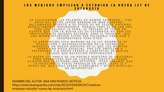 L O S M E D I C O S E M P I E Z A N A E S T U D I A R L A N U E V A L E Y D E
E U T A N A S I A
S E E S C U C H A R O N L A S P A L A B R A S D E R A M Ó N S A M P E D R O – P O R
B O C A D E L A C T O R J A V I E R B A R D E M E N M A R A D E N T R O –
R E C L A M A N D O R E S P E T O A S U D E S E O D E N O S E G U I R V I V I E N D O
A B S O L U T A M E N T E D E P E N D I E N T E , P O R Q U E P A R A É L N O E R A U N A
V I D A Q U E V A L I E R A L A P E N A . S E T R A T A B A D E T E N E R E N
C U E N T A Q U E C O N L A N U E V A L E Y D E E U T A N A S I A N O S O N L O S
P R O F E S I O N A L E S Q U I E N E S D E C I D E N , S I N O E L P A C I E N T E , Q U E
U N A M I S M A S I T U A C I Ó N P U E D E S E R T O L E R A B L E P A R A U N O E
I N S O P O R T A B L E P A R A O T R O .
L A A P R O B A C I Ó N E S T A M A Ñ A N A D E L A L E Y O R G Á N I C A D E
R E G U L A C I Ó N Y D E S P E N A L I Z A C I Ó N D E L A E U T A N A S I A
I N A U G U R A U N N U E V O D E R E C H O E N E L Q U E L O S M É D I C O S
S E R Á N U N A P I E Z A E S E N C I A L . P O R E S O E M P I E Z A N A
P R E P A R A R S E Y A H A C E R F R E N T E A C O N C E P T O S D E M U C H O
C A L A D O Q U E N E C E S I T A N P R O F U N D I Z A R .
L A N U E V A L E Y H A B L A D E U N P O S I B L E R E G I S T R O D E O B J E T O R E S
P A R A G A R A N T I Z A R Q U E E N C U A L Q U I E R H O S P I T A L H A B R Á
A L G U I E N Q U E S Í A T I E N D A U N A P E T I C I Ó N . “ P E R O S A B E M O S Q U E
L A O B J E C I Ó N S E P U E D E P R O D U C I R E N U N O S C A S O S S Í Y
O T R O S N O , Q U E U N O S S E R Á N C L A R Í S I M O S Y O T R O S D I F Í C I L E S
D E I N T E R P R E T A R ” .
NOMBRE DEL AUTOR: ANA MACPHEROS-NOTICIA-
https://www.lavanguardia.com/vida/20210318/6585247/medicos-
empiezan-estudiar-nueva-ley-eutanasia.html
 