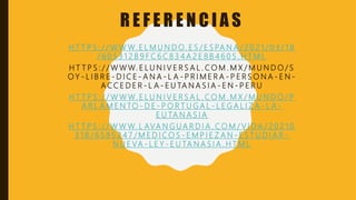 R E F E R E N C I A S
H T T P S : / / W W W. E L M U N D O. E S / E S PA N A / 2 0 2 1 / 0 3 / 1 8
/ 6 0 5 3 1 2 B 9 F C 6 C 8 3 4 A 2 E 8 B 4 6 0 5 . H T M L
H T T P S : / / W W W. E L U N I V E R S A L . C O M . M X / M U N D O / S
O Y - L I B R E - D I C E - A N A - L A - P R I M E R A - P E R S O N A - E N -
A C C E D E R - L A - E U TA N A S I A - E N - P E R U
H T T P S : / / W W W. E L U N I V E R S A L . C O M . M X / M U N D O / P
A R L A M E N TO - D E - P O R T U G A L - L E G A L I Z A - L A -
E U TA N A S I A
H T T P S : / / W W W. L AVA N G U A R D I A . C O M / V I D A / 2 0 2 1 0
3 1 8 / 6 5 8 5 2 4 7 / M E D I C O S - E M P I E Z A N - E S T U D I A R -
N U E VA - L E Y - E U TA N A S I A . H T M L
 