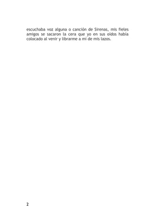 2
escuchaba voz alguna o canción de Sirenas, mis fieles
amigos se sacaron la cera que yo en sus oídos había
colocado al venir y librarme a mí de mis lazos.
 