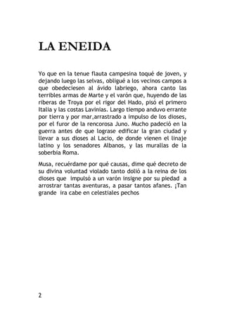 2
LA ENEIDA
Yo que en la tenue flauta campesina toqué de joven, y
dejando luego las selvas, obligué a los vecinos campos a
que obedeciesen al ávido labriego, ahora canto las
terribles armas de Marte y el varón que, huyendo de las
riberas de Troya por el rigor del Hado, pisó el primero
Italia y las costas Lavinias. Largo tiempo anduvo errante
por tierra y por mar,arrastrado a impulso de los dioses,
por el furor de la rencorosa Juno. Mucho padeció en la
guerra antes de que lograse edificar la gran ciudad y
llevar a sus dioses al Lacio, de donde vienen el linaje
latino y los senadores Albanos, y las murallas de la
soberbia Roma.
Musa, recuérdame por qué causas, dime qué decreto de
su divina voluntad violado tanto dolió a la reina de los
dioses que impulsó a un varón insigne por su piedad a
arrostrar tantas aventuras, a pasar tantos afanes. ¡Tan
grande ira cabe en celestiales pechos
 