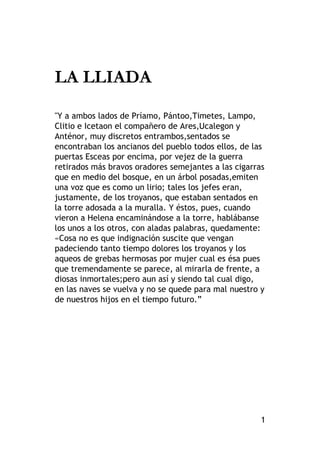 1
LA LLIADA
"Y a ambos lados de Príamo, Pántoo,Timetes, Lampo,
Clitio e Icetaon el compañero de Ares,Ucalegon y
Anténor, muy discretos entrambos,sentados se
encontraban los ancianos del pueblo todos ellos, de las
puertas Esceas por encima, por vejez de la guerra
retirados más bravos oradores semejantes a las cigarras
que en medio del bosque, en un árbol posadas,emiten
una voz que es como un lirio; tales los jefes eran,
justamente, de los troyanos, que estaban sentados en
la torre adosada a la muralla. Y éstos, pues, cuando
vieron a Helena encaminándose a la torre, hablábanse
los unos a los otros, con aladas palabras, quedamente:
«Cosa no es que indignación suscite que vengan
padeciendo tanto tiempo dolores los troyanos y los
aqueos de grebas hermosas por mujer cual es ésa pues
que tremendamente se parece, al mirarla de frente, a
diosas inmortales;pero aun así y siendo tal cual digo,
en las naves se vuelva y no se quede para mal nuestro y
de nuestros hijos en el tiempo futuro.”
 