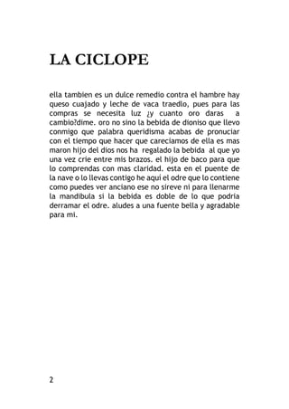 2
LA CICLOPE
ella tambien es un dulce remedio contra el hambre hay
queso cuajado y leche de vaca traedlo, pues para las
compras se necesita luz ¿y cuanto oro daras a
cambio?dime. oro no sino la bebida de dioniso que llevo
conmigo que palabra queridisma acabas de pronuciar
con el tiempo que hacer que careciamos de ella es mas
maron hijo del dios nos ha regalado la bebida al que yo
una vez crie entre mis brazos. el hijo de baco para que
lo comprendas con mas claridad. esta en el puente de
la nave o lo llevas contigo he aquí el odre que lo contiene
como puedes ver anciano ese no sireve ni para llenarme
la mandibula si la bebida es doble de lo que podria
derramar el odre. aludes a una fuente bella y agradable
para mi.
 