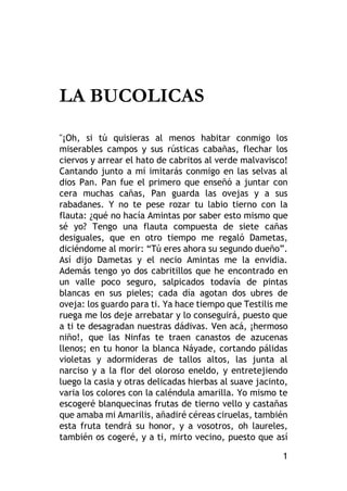 1
LA BUCOLICAS
"¡Oh, si tú quisieras al menos habitar conmigo los
miserables campos y sus rústicas cabañas, flechar los
ciervos y arrear el hato de cabritos al verde malvavisco!
Cantando junto a mí imitarás conmigo en las selvas al
dios Pan. Pan fue el primero que enseñó a juntar con
cera muchas cañas, Pan guarda las ovejas y a sus
rabadanes. Y no te pese rozar tu labio tierno con la
flauta: ¿qué no hacía Amintas por saber esto mismo que
sé yo? Tengo una flauta compuesta de siete cañas
desiguales, que en otro tiempo me regaló Dametas,
diciéndome al morir: “Tú eres ahora su segundo dueño”.
Así dijo Dametas y el necio Amintas me la envidia.
Además tengo yo dos cabritillos que he encontrado en
un valle poco seguro, salpicados todavía de pintas
blancas en sus pieles; cada día agotan dos ubres de
oveja: los guardo para ti. Ya hace tiempo que Testilis me
ruega me los deje arrebatar y lo conseguirá, puesto que
a ti te desagradan nuestras dádivas. Ven acá, ¡hermoso
niño!, que las Ninfas te traen canastos de azucenas
llenos; en tu honor la blanca Náyade, cortando pálidas
violetas y adormideras de tallos altos, las junta al
narciso y a la flor del oloroso eneldo, y entretejiendo
luego la casia y otras delicadas hierbas al suave jacinto,
varia los colores con la caléndula amarilla. Yo mismo te
escogeré blanquecinas frutas de tierno vello y castañas
que amaba mi Amarilis, añadiré céreas ciruelas, también
esta fruta tendrá su honor, y a vosotros, oh laureles,
también os cogeré, y a ti, mirto vecino, puesto que así
 