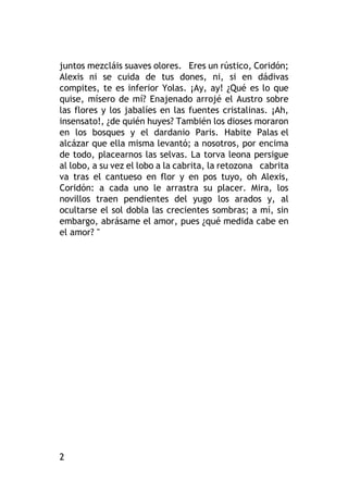2
juntos mezcláis suaves olores. Eres un rústico, Coridón;
Alexis ni se cuida de tus dones, ni, si en dádivas
compites, te es inferior Yolas. ¡Ay, ay! ¿Qué es lo que
quise, mísero de mí? Enajenado arrojé el Austro sobre
las flores y los jabalíes en las fuentes cristalinas. ¡Ah,
insensato!, ¿de quién huyes? También los dioses moraron
en los bosques y el dardanio Paris. Habite Palas el
alcázar que ella misma levantó; a nosotros, por encima
de todo, placearnos las selvas. La torva leona persigue
al lobo, a su vez el lobo a la cabrita, la retozona cabrita
va tras el cantueso en flor y en pos tuyo, oh Alexis,
Coridón: a cada uno le arrastra su placer. Mira, los
novillos traen pendientes del yugo los arados y, al
ocultarse el sol dobla las crecientes sombras; a mí, sin
embargo, abrásame el amor, pues ¿qué medida cabe en
el amor? "
 