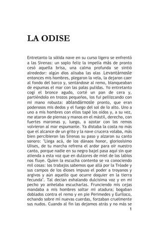 1
LA ODISE
Entretanto la sólida nave en su curso ligero se enfrentó
a las Sirenas: un soplo feliz la impelía más de pronto
cesó aquella brisa, una calma profunda se sintió
alrededor: algún dios alisaba las olas .Levantárnosle
entonces mis hombres, plegaron la vela, la dejaron caer
al fondo del barco y, sentándose al remo, blanqueaban
de espumas el mar con las palas pulidas. Yo entretanto
cogí el bronce agudo, corté un pan de cera y,
partiéndolo en trozos pequeños, los fui pellizcando con
mi mano robusta: ablandárnosle pronto, que eran
poderosos mis dedos y el fuego del sol de lo alto. Uno a
uno a mis hombres con ellos tapé los oídos y, a su vez,
me ataron de piernas y manos en el mástil, derecho, con
fuertes maromas y, luego, a azotar con los remos
volvieron al mar espumante. Ya distaba la costa no más
que el alcance de un grito y la nave crucera volaba, más
bien percibieron las Sirenas su paso y alzaron su canto
sonoro: "Llega acá, de los dánaos honor, gloriosísimo
Ulises, de tu marcha refrena el ardor para oír nuestro
canto, porque nadie en su negro bajel pasa aquí sin que
atienda a esta voz que en dulzores de miel de los labios
nos fluye. Quien la escucha contento se va conociendo
mil cosas: los trabajos sabemos que allá por la Tróade y
sus campos de los dioses impuso el poder a troyanos y
argivos y aún aquello que ocurre doquier en la tierra
fecunda". Tal decían exhalando dulcísima voz y en mi
pecho yo anhelaba escucharlas. Frunciendo mis cejas
mandaba a mis hombres soltar mi atadura; bogaban
doblados contra el remo y en pie Perimedes y Euríloco,
echando sobre mí nuevas cuerdas, forzaban cruelmente
sus nudos. Cuando al fin las dejamos atrás y no más se
 