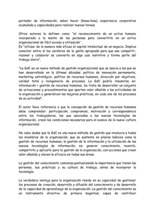 portador de información, saber hacer (know-how), experiencia corporativa
acumulada y capacidades para realizar nuevas tareas.
Otros autores la definen como: "el reconocimiento de un activo humano
incorporado a la mente de las personas para convertirlo en un activo
organizacional de fácil acceso y utilización”.
Es "utilizar de la manera más eficaz el capital intelectual de un negocio. Implica
conectar entre sí los cerebros de la gente apropiada para que ese compartir,
razonar y colaborar se convierta en algo casi instintivo y forme parte del
trabajo diario”.
"La GdC es un nuevo método de gestión organizacional que se asocia a los que se
han desarrollado en la últimas décadas: política de innovación permanente,
marketing estratégico, política de recursos humanos, dirección por objetivos,
calidad total y reingeniería de procesos. La GdC podría resumirse en:
información + gestión de recursos humanos. Se trata de desarrollar un conjunto
de actuaciones y procedimientos que aporten valor añadido a las actividades de
la organización y generalicen las mejores prácticas, en cada uno de los procesos
de su actividad".
El autor hace referencia a que la concepción de gestión de recursos humanos
debe comprender: participación, compromiso, motivación y correspondencia
entre los trabajadores, las que asociadas a las nuevas tecnologías de
información, crean las condiciones necesarias para el avance de la nueva cultura
organizacional.
No cabe dudas que la GdC es una nuevo método de gestión que involucra a todos
los miembros de la organización, que se sustenta en pilares básicos como la
gestión de recursos humanos, la gestión de la información y la utilización de las
nuevas tecnologías de información; es: generar conocimiento, reunirlo,
compartirlo y aplicarlo para la gestión de la organización, con acciones que creen
valor añadido y eleven la eficacia en todas sus áreas.
La gestión del conocimiento comienza puntualizando la importancia que tienen las
personas, sus prácticas y su cultura de trabajo, antes de incorporar la
tecnología.
La verdadera ventaja para la organización reside en su capacidad de gestionar
los procesos de creación, desarrollo y difusión del conocimiento y de desarrollo
de la capacidad de aprendizaje de la organización. La gestión del conocimiento es
un instrumento directivo de primera magnitud, capaz de contribuir
 