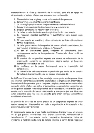 sustancialmente al éxito y desarrollo de la entidad; para ello se apoya en
determinados principios básicos, que se enumeran a continuación:
1. El conocimiento se origina y reside en la mente de las personas.
2. Compartir el conocimiento requiere de confianza.
3. La tecnología propicia nuevos comportamientos en el conocimiento.
4. Compartir el conocimiento debe fomentarse y remunerarse.
5. El apoyo gerencial y los recursos son esenciales.
6. Se deben premiar las iniciativas de capitalización del conocimiento.
7. Se requieren medidas cualitativas y cuantitativas para evaluar cada
iniciativa.
8. El conocimiento es creativo y debe estimularse su desarrollo mediante
formas inesperadas.
9. Se debe gestar dentro de la organización un mercado del conocimiento, los
que "venden" el conocimiento y los que lo "compran" .
10. Al ser el conocimiento poder, compartir el conocimiento debe
recompensarse dentro de la organización. El comprador debe recibir un
beneficio.
11. El principio de reciprocidad expresa que cuando un colaborador de la
organización comparte un conocimiento espera recibir un beneficio
económico o intelectual de ella.
12. La confianza es la piedra fundamental para la transmisión del
conocimiento.
13. La comunicación del conocimiento se puede dar por medio de los canales
formales de la organización o de los canales informales. 26
La GdC constituye una tarea ardua, compleja y emergente. Ardua porque tiene
que intentar liberar la energía mental acumulada en la organización, encerrada en
las mentes de las personas que la componen;compleja, porque es necesario saber
convertir dicho intelecto en activo organizacional, en conocimiento organizativo,
al que puedan acceder todas las personas de la organización, con el fin de que se
emplee en la creación de nuevo conocimiento y emergente por que tiene que
estar disponible cada vez que se necesite para crear ventajas competitivas
estables en el mercado.
La gestión de este tipo de activo precisa de un compromiso expreso de crear
nuevos conceptos, diseminarlos por toda la organización e incorporarlo a los
productos, servicios y sistemas.
El conocimiento desde su origen hasta su utilización transcurre por un proceso
en el que pueden identificarse tres etapas: generación, representación y
transferencia. El conocimiento puede transferirse formalmente antes de
utilizarse, o también puede serlo de manera informal a partir de las relaciones
 