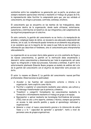 existentes entre los compañeros. La generación, por su parte, se produce casi
siempre mediante operaciones internas o mediante el trabajo de grupos de I+D,
la representación debe facilitar la comprensión para que, una vez validado el
conocimiento, se integre a procesos, controles, sistemas, etcétera.
El conocimiento que se encuentra en las mentes de los trabajadores, debe
potenciarse dentro de la organización, donde suele utilizarse, sintetizarse,
aumentarse y distribuirse en beneficio de sus integrantes y del cumplimiento de
los objetivos propuestos por el colectivo.
En este contexto, la gestión del conocimiento no se limita a la manipulación de
grandes y complejas bases de datos, es necesaria una adecuada comprensión del
entorno, sin la cual, la información puede tornarse en un elemento muy peligroso,
si se considera que en la mayoría de los casos lo que falla no son los datos o la
información que describen el fenómeno, sino el conocimiento para interpretarlos
adecuadamente.
La organización en su accionar diario debe generar un ciclo constante de flujos y
de nuevos conocimientos, la gestión en la institución debe encaminarse a
descubrir estos conocimientos y diseminarlos por toda la organización, así como
lograr su integración a todos sus procesos, funciones y sistemas. A partir de lo
anteriormente planteado Eduardo Bueno propone un modelo de análisis del ciclo
de la gestión del conocimiento con el objetivo de desarrollar este proceso con
éxito.
El autor lo resume en (Bueno E. La gestión del conocimiento: nuevos perfiles
profesionales. Observaciones no publicadas):
● Acceder a las fuentes del conocimiento externo o interno a la
organización, tanto explícito como tácito.
● Facilitar o explotar el conocimiento mediante unos valores, una cultura y
un liderazgo transformador que lo potencie y dinamice.
● Transferir o compartir formalmente los conocimientos mediante la
formación o informalmente mediante el trabajo en grupo o en equipo.
● Representar o aplicar mediante las tecnologías facilitadoras del proceso
(TIC), bien en uno u otro soporte, sistema o técnica, siempre que permita
un acceso lo más sencillo posible y ayude al aprendizaje individual y
organizacional.
● Generar o crear el nuevo conocimiento gracias a la interacción de estas
fases y a la " capacidad de aprender a aprender", tanto a nivel de
personas como de grupos organizativos.
 