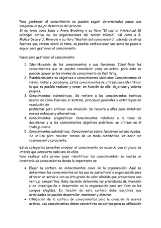 Para gestionar el conocimiento se pueden seguir determinados pasos que
aseguran un mejor desarrollo del proceso.
Si se toma como base a Annie Brooking y su libro "El capital intelectual. El
principal activo de las organizaciones del tercer milenio", así como a B.
Muñoz-Seca y J. Riverola y su libro "Gestión del conocimiento", además de otras
fuentes que versan sobre el tema, es posible confeccionar una serie de pasos a
seguir para gestionar el conocimiento.
Pasos para gestionar el conocimiento
1. Identificación de los conocimientos y sus funciones. Identificar los
conocimientos que se pueden considerar como un activo, para esto se
pueden apoyar en los niveles de conocimiento de Karl Wiig.
2. Establecimiento de objetivos o conocimientos idealistas. Conocimientos de
visión, metas y paradigma. Estos conocimientos se utilizan para identificar
lo que es posible realizar y crear, en función de ello, objetivos y valores
propios.
3. Conocimientos sistemáticos: Se refiere a los conocimientos teóricos
acerca de cómo funciona el sistema, principios generales y estrategias de
resolución de
problemas para enfocar una situación. Se recurre a ellos para sintetizar
nuevos enfoques y alternativas.
4. Conocimientos pragmáticos: Conocimientos relativos a la toma de
decisiones y a los conocimientos objetivos prácticos, se utilizan en el
trabajo diario.
5. Conocimientos automáticos: Conocimientos sobre funciones automatizadas.
Se utiliza para realizar tareas de un modo automático, es decir sin
razonamiento consciente.
Estas categorías permiten ordenar el conocimiento de acuerdo con el grado de
interés que despierta cada uno de ellos.
Para realizar este primer paso -identificar los conocimientos- se realiza un
inventario de conocimientos donde lo importante es:
● Elegir la cartera de conocimientos clave de la organización: Aquí se
determinan los conocimientos en los que se sustentará la organización para
ofrecer un servicio con un alto grado de valor añadido que proporcione una
ventaja competitiva. Esta decisión determina las prioridades de inversión
y de investigación a desarrollar en la organización para ser líder en los
campos elegidos. En función de esta cartera debe decidirse que
actividades se pueden desarrollar, mantener y eliminar.
● Utilización de la cartera de conocimientos para la creación de nuevos
activos. Los conocimientos deben convertirse en activos para su utilización
 