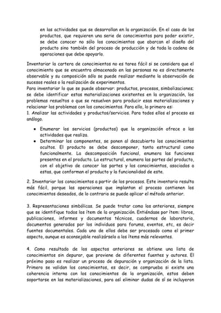 en las actividades que se desarrollan en la organización. En el caso de los
productos, que requieren una serie de conocimientos para poder existir,
se debe conocer no sólo los conocimientos que abarcan el diseño del
producto sino también del proceso de producción y de toda la cadena de
operaciones que debe apoyarlo.
Inventariar la cartera de conocimientos no es tarea fácil si se considera que el
conocimiento que se encuentra almacenado en las personas no es directamente
observable y su composición sólo se puede realizar mediante la observación de
sucesos reales o la realización de experimentos.
Para inventariar lo que se puede observar: productos, procesos, simbolizaciones;
se debe identificar estas materializaciones existentes en la organización, los
problemas resueltos o que se resuelven para producir esas materializaciones y
relacionar los problemas con los conocimientos. Para ello, lo primero es:
1. Analizar las actividades y productos/servicios. Para todos ellos el proceso es
análogo.
● Enumerar los servicios (productos) que la organización ofrece o las
actividades que realiza.
● Determinar los componentes, se ponen al descubierto los conocimientos
ocultos. El producto se debe descomponer, tanto estructural como
funcionalmente. La descomposición funcional, enumera las funciones
presentes en el producto. La estructural, enumera las partes del producto,
con el objetivo de conocer las partes y los conocimientos, asociados a
estas, que conforman el producto y la funcionalidad de este.
2. Inventariar los conocimientos a partir de los procesos. Este inventario resulta
más fácil, porque las operaciones que implantan el proceso contienen los
conocimientos deseados, de lo contrario se puede aplicar el método anterior.
3. Representaciones simbólicas. Se puede tratar como los anteriores, siempre
que se identifique todos los ítem de la organización. Entiéndase por ítem: libros,
publicaciones, informes y documentos técnicos, cuadernos de laboratorio,
documentos generados por los individuos para forums, eventos, etc, es decir
fuentes documentales. Cada uno de ellos debe ser procesado como el primer
aspecto, aunque es aconsejable realizárselo a los ítems más relevantes.
4. Como resultado de los aspectos anteriores se obtiene una lista de
conocimientos sin depurar, que proviene de diferentes fuentes y autores. El
próximo paso es realizar un proceso de depuración y organización de la lista.
Primero se validan los conocimientos, es decir, se comprueba si existe una
coherencia interna con los conocimientos de la organización, estos deben
soportarse en las materializaciones, para así eliminar dudas de sí se incluyeron
 