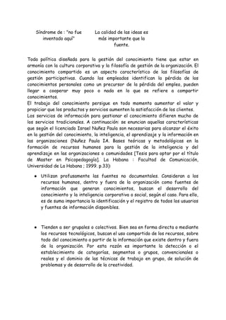 Síndrome de : "no fue
inventado aquí"
La calidad de las ideas es
más importante que la
fuente.
Toda política diseñada para la gestión del conocimiento tiene que estar en
armonía con la cultura corporativa y la filosofía de gestión de la organización. El
conocimiento compartido es un aspecto característico de las filosofías de
gestión participativas. Cuando los empleados identifican la pérdida de los
conocimientos personales como un precursor de la pérdida del empleo, pueden
llegar a cooperar muy poco o nada en lo que se refiere a compartir
conocimientos.
El trabajo del conocimiento persigue en todo momento aumentar el valor y
propiciar que los productos y servicios aumenten la satisfacción de los clientes.
Los servicios de información para gestionar el conocimiento difieren mucho de
los servicios tradicionales. A continuación: se enuncian aquellas características
que según el licenciado Israel Nuñez Paula son necesarias para alcanzar el éxito
en la gestión del conocimiento, la inteligencia, el aprendizaje y la información en
las organizaciones (Nuñez Paula IA. Bases teóricas y metodológicas en la
formación de recursos humanos para la gestión de la inteligencia y del
aprendizaje en las organizaciones o comunidades [Tesis para optar por el título
de Master en Psicopedagogía]. La Habana : Facultad de Comunicación,
Universidad de La Habana ; 1999. p.33):
● Utilizan profusamente las fuentes no documentales. Consideran a los
recursos humanos, dentro y fuera de la organización como fuentes de
información que generan conocimientos, buscan el desarrollo del
conocimiento y la inteligencia corporativa o social, según el caso. Para ello,
es de suma importancia la identificación y el registro de todos los usuarios
y fuentes de información disponibles.
● Tienden a ser grupales o colectivos. Bien sea en forma directa o mediante
los recursos tecnológicos, buscan el uso compartido de los recursos, sobre
todo del conocimiento a partir de la información que existe dentro y fuera
de la organización. Por esta razón es importante la detección o el
establecimiento de categorías, segmentos o grupos, convencionales o
reales y el dominio de las técnicas de trabajo en grupo, de solución de
problemas y de desarrollo de la creatividad.
 