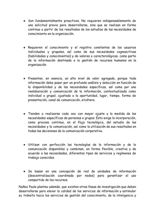 ● Son fundamentalmente proactivos. No requieren indispensablemente de
una solicitud previa para desarrollarse, sino que se realizan en forma
continua a partir de los resultados de los estudios de las necesidades de
conocimiento en la organización.
● Requieren el conocimiento y el registro constantes de los usuarios
individuales y grupales, así como de sus necesidades cognoscitivas
(habilidades y conocimientos) y de valores o caracterológicas, como parte
de la información destinada a la gestión de recursos humanos en la
organización.
● Presentan, en esencia, un alto nivel de valor agregado, porque toda
información debe pasar por un profundo análisis y selección en función de
la disponibilidad y de las necesidades específicas, así como por una
reelaboración y comunicación de la información, contextualizada como
individual o grupal, ajustada a la oportunidad, lugar, tiempo, forma de
presentación, canal de comunicación, etcétera.
● Tienden a realizarse cada vez con mayor ajuste a la medida de las
necesidades específicas de personas o grupos. Esto exige la incorporación,
como proceso continuo, en el flujo tecnológico, del estudio de las
necesidades y la comunicación, así como la utilización de sus resultados en
todas las decisiones de la comunicación corporativa.
● Utilizan con perfección las tecnologías de la información y de la
comunicación disponibles y combinan, en forma flexible, creativa y de
acuerdo a las necesidades, diferentes tipos de servicios y regímenes de
trabajo conocidos.
● Se basan en una concepción de red de unidades de información
(descentralización coordinada por nodos) para garantizar el uso
compartido de los recursos.
Nuñez Paula plantea además, que existen otras líneas de investigación que deben
desarrollarse para elevar la calidad de los servicios de información y estimular
su tránsito hacia los servicios de gestión del conocimiento, de la inteligencia y
 