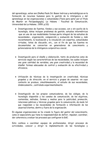 del aprendizaje, estas son (Nuñez Paula IA. Bases teóricas y metodológicas en la
formación de recursos humanos para la gestión de la inteligencia y del
aprendizaje en las organizaciones o comunidades [Tesis para optar por el título
de Master en Psicopedagogía]. La Habana : Facultad de Comunicación,
Universidad de La Habana ; 1999. p.33):
● Investigaciones de fuentes, fondos y sus accesos, con o sin auxilio de la
tecnología, éstas incluyen problemas de gestión, estudios informétricos
-que en una de sus modalidades forman parte integral de los estudios de
necesidades-, organización, composición y evaluación de fondos y, más
recientemente, la localización y la vinculación con expertos, comunidades
virtuales, listas de discusión, etc., con el fin de que las fuentes no
documentales se conviertan en generadores de conocimiento y
potenciadores de la inteligencia corporativa o social.
● Investigación para el diseño y elaboración, tanto de productos como de
servicios según las características de las necesidades, los cuales incluyen
una gran cantidad de variables, una gran creatividad y la necesidad de
diseñar formas adecuadas de control y evaluación de su efectividad y
eficiencia.
● Utilización de técnicas de la investigación en creatividad, técnicas
grupales y de dirección, en el servicio a grupos de usuarios -en cuyo
contexto se produce, simultáneamente, el estudio de sus necesidades,
dinámicamente-, controlado experimentalmente.
● Investigación de los propios comunicadores, de los códigos, de la
tecnología disponible y los canales de comunicación, de los objetivos,
contenidos, métodos, formas y medios para la publicidad, promoción,
relaciones públicas y técnicas grupales para la comunicación, de modo tal
que respondan a las necesidades de formación e información de los
usuarios/clientes, dentro y fuera de la organización.
En algunas organizaciones se ha creado la figura del gestor del conocimiento,
como el especialista que tiene la responsabilidad de definir, impulsar, coordinar,
dar coherencia y evaluar los procesos que configuran la GdC.
Esto conlleva a coordinar equipos de profesionales, dirigir procesos de
actividades, conocer y dirigir la implementación de las tecnologías y
 