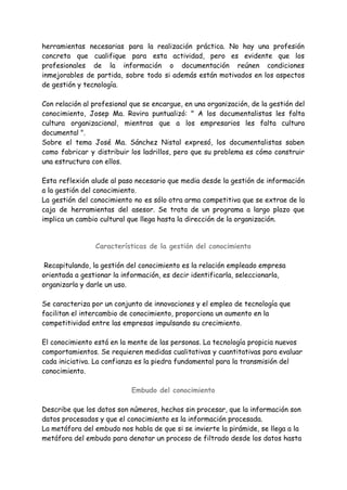 herramientas necesarias para la realización práctica. No hay una profesión
concreta que cualifique para esta actividad, pero es evidente que los
profesionales de la información o documentación reúnen condiciones
inmejorables de partida, sobre todo si además están motivados en los aspectos
de gestión y tecnología.
Con relación al profesional que se encargue, en una organización, de la gestión del
conocimiento, Josep Ma. Rovira puntualizó: " A los documentalistas les falta
cultura organizacional, mientras que a los empresarios les falta cultura
documental ".
Sobre el tema José Ma. Sánchez Nistal expresó, los documentalistas saben
como fabricar y distribuir los ladrillos, pero que su problema es cómo construir
una estructura con ellos.
Esta reflexión alude al paso necesario que media desde la gestión de información
a la gestión del conocimiento.
La gestión del conocimiento no es sólo otra arma competitiva que se extrae de la
caja de herramientas del asesor. Se trata de un programa a largo plazo que
implica un cambio cultural que llega hasta la dirección de la organización.
Características de la gestión del conocimiento
Recapitulando, la gestión del conocimiento es la relación empleado empresa
orientada a gestionar la información, es decir identificarla, seleccionarla,
organizarla y darle un uso.
Se caracteriza por un conjunto de innovaciones y el empleo de tecnología que
facilitan el intercambio de conocimiento, proporciona un aumento en la
competitividad entre las empresas impulsando su crecimiento.
El conocimiento está en la mente de las personas. La tecnología propicia nuevos
comportamientos. Se requieren medidas cualitativas y cuantitativas para evaluar
cada iniciativa. La confianza es la piedra fundamental para la transmisión del
conocimiento.
Embudo del conocimiento
Describe que los datos son números, hechos sin procesar, que la información son
datos procesados y que el conocimiento es la información procesada.
La metáfora del embudo nos habla de que si se invierte la pirámide, se llega a la
metáfora del embudo para denotar un proceso de filtrado desde los datos hasta
 