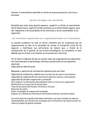 obtener el conocimiento destilado en forma de nuevos productos, servicios o
procesos.
Gestión estratégica del conocimiento
Disciplina que tiene como objetivo generar, compartir y utilizar el conocimiento
tácito (know-how) y explícito formal existente en un determinado espacio, para
dar respuestas a las necesidades de los individuos y de las comunidades en su
desarrollo.
Las estructuras organizativas en la organización basada en el conocimiento.
La presión económica ha sido un factor relevante que ha ocasionado que las
organizaciones se vean en la necesidad de revisar la concepción actual de los
negocios y modifiquen sus estructuras de manera que, a través de la
incorporación de la gestión de los activos estratégicos, se incremente el valor
añadido que se ofrece a los clientes en los productos o servicios.
Por lo tanto la empresa de hoy se concibe como una organización que especializa
sus funciones para el aprendizaje continuo y potenciación de los siguientes
objetivos:
Capacidad de identificación
Búsqueda y captación de información relevante para sus fines.
Capacidad de evaluación y análisis para la producción de nuevos conocimientos.
capacidad de conservación del conocimiento adquirido interna y externamente.
capacidad de difusión cooperación y actuación
Para compartir la información adecuadamente dentro y fuera de la organización.
Optimización en la ejecución de sus procesos.
Toma de decisiones distribuidas, eficientes y eficaces.
Reducción de costos.
Poseer tecnologías de comunicación avanzadas.
Disponer de Sistemas de Información distribuidos modernos y parametrizables.
Con estos objetivos logrados estaríamos asistiendo a una nueva tipología de empresa
denominada Red, que utilizaría las tecnologías de la información y las comunicaciones en
todos los campos de gestión avanzada.
 