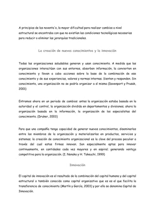 A principios de los noventa's, la mayor dificultad para realizar cambios a nivel
estructural se encontraba con que no existían las condiciones tecnológicas necesarias
para reducir o eliminar las jerarquías tradicionales.
La creación de nuevos conocimientos y la innovación
Todas las organizaciones saludables generan y usan conocimiento. A medida que las
organizaciones interactúan con sus entornos, absorben información, la convierten en
conocimiento y llevan a cabo acciones sobre la base de la combinación de ese
conocimiento y de sus experiencias, valores y normas internas. Sienten y responden. Sin
conocimiento, una organización no se podría organizar a sí misma (Davenport y Prusak,
2001)
Entramos ahora en un periodo de cambios: antes la organización estaba basada en la
autoridad y el control, la organización dividida en departamentos y divisiones; ahora la
organización basada en la información, la organización de los especialistas del
conocimiento. (Druker, 2003)
Para que una compañía tenga capacidad de generar nuevos conocimientos, diseminarlos
entre los miembros de la organización y materializarlos en productos, servicios y
sistemas; la creación de conocimiento organizacional es la clave del proceso peculiar a
través del cual estas firmas innovan. Son especialmente aptas para innovar
continuamente, en cantidades cada vez mayores y en espiral; generando ventaja
competitiva para la organización. (I. Nonaka y H. Takeuchi, 1999)
Innovación
El capital de innovación es el resultado de la combinación del capital humano y del capital
estructural o también conocido como capital organizativo que es es el que facilita la
transferencia de conocimiento (Martín y García, 2003) y por ello se denomina Capital de
Innovación.
 