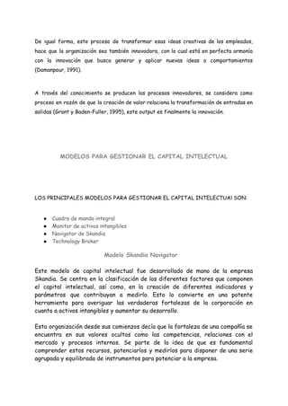 De igual forma, este proceso de transformar esas ideas creativas de los empleados,
hace que la organización sea también innovadora, con lo cual está en perfecta armonía
con la innovación que busca generar y aplicar nuevas ideas o comportamientos
(Damanpour, 1991).
A través del conocimiento se producen los procesos innovadores, se considera como
proceso en razón de que la creación de valor relaciona la transformación de entradas en
salidas (Grant y Baden-Fuller, 1995), este output es finalmente la innovación.
MODELOS PARA GESTIONAR EL CAPITAL INTELECTUAL
LOS PRINCIPALES MODELOS PARA GESTIONAR EL CAPITAL INTELECTUAl SON:
● Cuadro de mando integral
● Monitor de activos intangibles
● Navigator de Skandia
● Technology Broker
Modelo Skandia Navigator
Este modelo de capital intelectual fue desarrollado de mano de la empresa
Skandia. Se centra en la clasificación de los diferentes factores que componen
el capital intelectual, así como, en la creación de diferentes indicadores y
parámetros que contribuyan a medirlo. Esto lo convierte en una potente
herramienta para averiguar las verdaderas fortalezas de la corporación en
cuanto a activos intangibles y aumentar su desarrollo.
Esta organización desde sus comienzos decía que la fortaleza de una compañía se
encuentra en sus valores ocultos como las competencias, relaciones con el
mercado y procesos internos. Se parte de la idea de que es fundamental
comprender estos recursos, potenciarlos y medirlos para disponer de una serie
agrupada y equilibrada de instrumentos para potenciar a la empresa.
 