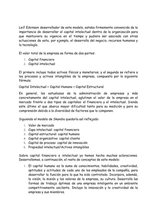 Leif Edvinson desarrollador de este modelo, estaba firmemente convencido de la
importancia de desarrollar el capital intelectual dentro de la organización para
que mantuviera su vigencia en el tiempo y pudiera ser asociado con otras
actuaciones de esta, por ejemplo, el desarrollo del negocio, recursos humanos y
la tecnología.
El valor total de la empresa se forma de dos partes:
1. Capital financiero
2. Capital intelectual
El primero incluye todos activos físicos y monetarios, y el segundo se refiere a
los procesos y activos intangibles de la empresa, compuesto por la siguiente
fórmula:
Capital Intelectual = Capital Humano + Capital Estructural
En general, los estudiosos de la administración de empresas y más
concretamente del capital intelectual, aglutinan el valor de la empresa en el
mercado frente a dos tipos de capitales: el financiero y el intelectual. Siendo
este último el que abarca mayor dificultad tanto para su medición y para su
comprensión debido a la diversidad de factores que lo componen.
Siguiendo el modelo de Skandia quedaría así reflejado:
1. Valor de mercado
2. Capa intelectual: capital financiero
3. Capital estructural: capital humano
4. Capital organizativo: capital cliente
5. Capital de proceso: capital de innovación
6. Propiedad intelectual/Activos intangibles
Sobre capital financiero e intelectual ya hemos hecho muchas aclaraciones.
Desarrollemos, a continuación, el resto de conceptos de este modelo:
1. El capital humano es la suma de conocimientos, habilidades, creatividad,
aptitudes y actitudes de cada uno de los empleados de la compañía, para
desarrollar la función para la que ha sido contratado. Incorpora, además,
la visión, la misión y los valores de la empresa, su cultura. Desarrolla las
formas de trabajo óptimas de una empresa inteligente en un ambiente
competitivamente oscilante. Incluye la innovación y la creatividad de la
empresa y sus miembros.
 