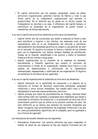 2. El capital estructural son los equipos, programas, bases de datos,
estructura organizacional, patentes, marcas de fábrica y todo lo que
forma parte de la competencia organizacional que sostiene la
productividad. Es el material que se queda en la oficina cuando los
trabajadores se marchan a su casa. A diferencia del capital humano, el
estructural es propiedad de la organización, se puede evaluar y
rentabilizar de forma más sencilla.
A su vez el capital estructural se subdivide en otra serie de elementos:
1. Capital cliente son las actuaciones que desde la empresa se llevan a cabo
para satisfacer y mejorar a sus clientes. Las empresas viven de sus
consumidores esta es la ley fundamental del mercado y satisfacer
adecuadamente sus demandas garantiza su compra y una posición de valor
en el mercado. El objetivo es evaluar la fuerza y lealtad de los clientes
para con la organización. Los índices incluyen medidas de satisfacción,
tiempo de la relación, sensibilidad a los precios y hasta el bienestar
financiero de los clientes a largo plazo.
2. Capital organizacional es la inversión de la empresa en sistemas,
herramientas y filosofía operativa que acelera la corriente de
conocimientos a través de la organización, también hacia fuera y a los
canales de abastecimiento y distribución. Es la competencia
sistematizada, empaquetada y codificada de una organización. El objetivo
es multiplicar la eficiencia de esa capacidad.
A su vez el capital organizacional se subdivide en otra serie de elementos:
1. Capital innovación es la posibilidad de renovación y el impacto de la
innovación en formas de derechos comerciales protegidos, propiedad
intelectual y otros activos intangibles. Son usados para crear y llevar
rápidamente al mercado nuevos productos y servicios.
2. Capital proceso son todos los procedimientos de trabajo, técnicas (tales
como normas ISO, por ejemplo) y programas para empleados que elevan y
consolidad la eficiencia de producción, o la prestación de servicios. Es el
conocimiento práctico que se utiliza en la creación continua de valor. De
esta definición ya se deduce que estarían los recursos intangibles que
deben recogerse bajo procedimientos de propiedad intelectual y los que
no, como procedimientos específicos de la compañía, pero no ajustados a
los criterios de copyright.
Los indicadores del modelo Skandia son los siguientes:
1. Indicadores financieros: Los autores advierten que para comprobar el
estado de salud de una empresa no hay que dejarse traicionar por las
 