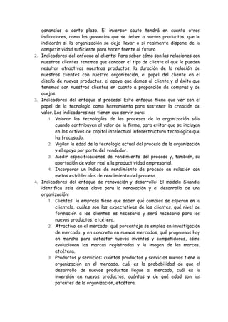 ganancias a corto plazo. El inversor cauto tendrá en cuenta otros
indicadores, como las ganancias que se deben a nuevos productos, que le
indicarán si la organización se deja llevar o si realmente dispone de la
competitividad suficiente para hacer frente al futuro.
2. Indicadores del enfoque al cliente: Para saber cómo son las relaciones con
nuestros clientes tenemos que conocer el tipo de cliente al que le pueden
resultar atractivos nuestros productos, la duración de la relación de
nuestros clientes con nuestra organización, el papel del cliente en el
diseño de nuevos productos, el apoyo que damos al cliente y el éxito que
tenemos con nuestros clientes en cuanto a proporción de compras y de
quejas.
3. Indicadores del enfoque al proceso: Este enfoque tiene que ver con el
papel de la tecnología como herramienta para sostener la creación de
valor. Los indicadores nos tienen que servir para:
1. Valorar las tecnologías de los procesos de la organización sólo
cuando contribuyen al valor de la firma, para evitar que se incluyan
en los activos de capital intelectual infraestructura tecnológica que
ha fracasado.
2. Vigilar la edad de la tecnología actual del proceso de la organización
y el apoyo por parte del vendedor.
3. Medir especificaciones de rendimiento del proceso y, también, su
aportación de valor real a la productividad empresarial.
4. Incorporar un índice de rendimiento de proceso en relación con
metas establecidas de rendimiento del proceso.
4. Indicadores del enfoque de renovación y desarrollo: El modelo Skandia
identifica seis áreas clave para la renovación y el desarrollo de una
organización:
1. Clientes: la empresa tiene que saber qué cambios se esperan en la
clientela, cuáles son las expectativas de los clientes, qué nivel de
formación a los clientes es necesario y será necesario para los
nuevos productos, etcétera.
2. Atractivo en el mercado: qué porcentaje se emplea en investigación
de mercado, y en concreto en nuevos mercados, qué programas hay
en marcha para detectar nuevos inventos y competidores, cómo
evolucionan las marcas registradas y la imagen de las marcas,
etcétera.
3. Productos y servicios: cuántos productos y servicios nuevos tiene la
organización en el mercado, cuál es la probabilidad de que el
desarrollo de nuevos productos llegue al mercado, cuál es la
inversión en nuevos productos, cuántas y de qué edad son las
patentes de la organización, etcétera.
 