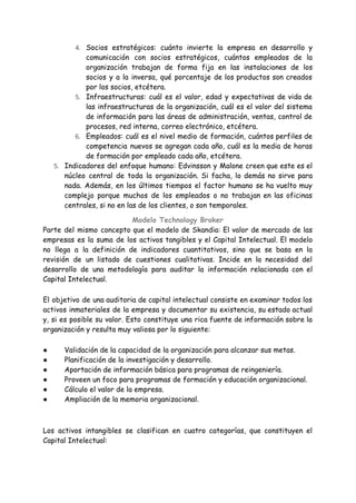 4. Socios estratégicos: cuánto invierte la empresa en desarrollo y
comunicación con socios estratégicos, cuántos empleados de la
organización trabajan de forma fija en las instalaciones de los
socios y a la inversa, qué porcentaje de los productos son creados
por los socios, etcétera.
5. Infraestructuras: cuál es el valor, edad y expectativas de vida de
las infraestructuras de la organización, cuál es el valor del sistema
de información para las áreas de administración, ventas, control de
procesos, red interna, correo electrónico, etcétera.
6. Empleados: cuál es el nivel medio de formación, cuántos perfiles de
competencia nuevos se agregan cada año, cuál es la media de horas
de formación por empleado cada año, etcétera.
5. Indicadores del enfoque humano: Edvinsson y Malone creen que este es el
núcleo central de toda la organización. Si facha, lo demás no sirve para
nada. Además, en los últimos tiempos el factor humano se ha vuelto muy
complejo porque muchos de los empleados o no trabajan en las oficinas
centrales, si no en las de los clientes, o son temporales.
Modelo Technology Broker
Parte del mismo concepto que el modelo de Skandia: El valor de mercado de las
empresas es la suma de los activos tangibles y el Capital Intelectual. El modelo
no llega a la definición de indicadores cuantitativos, sino que se basa en la
revisión de un listado de cuestiones cualitativas. Incide en la necesidad del
desarrollo de una metodología para auditar la información relacionada con el
Capital Intelectual.
El objetivo de una auditoria de capital intelectual consiste en examinar todos los
activos inmateriales de la empresa y documentar su existencia, su estado actual
y, si es posible su valor. Esto constituye una rica fuente de información sobre la
organización y resulta muy valiosa por lo siguiente:
● Validación de la capacidad de la organización para alcanzar sus metas.
● Planificación de la investigación y desarrollo.
● Aportación de información básica para programas de reingeniería.
● Proveen un foco para programas de formación y educación organizacional.
● Cálculo el valor de la empresa.
● Ampliación de la memoria organizacional.
Los activos intangibles se clasifican en cuatro categorías, que constituyen el
Capital Intelectual:
 