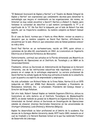 “El Balanced Scorecard de Kaplan y Norton” o el “Cuadro de Mando Integral de
Kaplan y Norton” son expresiones que comúnmente decimos para denominar la
metodología que mejora el rendimiento en las organizaciones. Asi mismo, en
Internet es muy común encontrar a David P. Norton y a Robert S. Kaplan, pero
teníamos la curiosidad de descifrar a qué nombre correspondía la “P” y el
significado de la “S”. No fue fácil la búsqueda, por el lado de Robert fue más
sencillo, por su trayectoria académica. Su nombre completo es Robert Samuel
Kaplan.
En el caso de David, tuvimos que ir hasta su Alma Mater, revisar su anuario y
descubrir que su nombre completo es David Paul Norton, difícilmente lo
encuentras por la web. Ahora sí, que conocemos como se llaman podemos conocer
su vida y obra.
David Paul Norton es un norteamericano, nacido en 1941, quien obtuvo a
comienzos de los años 60, exactamente en 1962, su Licenciatura en Ingeniería
Eléctrica en el Instituto Politécnico de Worcester.
Posteriormente, continuó sus estudios en la Florida obteniendo una Maestría en
Investigación de Operaciones en el Instituto de Tecnología y un MBA en la
Universidad Estatal.
Finalmente, obtuvo su Doctorado en Administración de Empresas en la Harvard
University, una de las instituciones educativas más reputadas y referente y
pionera en el campo de la estrategia empresarial. La carrera profesional de
David Norton ha estado ligada de forma muy estrecha al mundo de la consultoría
y por su puesto a su espíritu de emprendedor y empresario.
Ha sido cofundador con Richard Nolan de la firma Nolan, Norton & Co en 1975
(adquirida en 1992 por KPMG Peat Marwick), cofundador y Presidente de
Renaissance Solutions, Inc. y cofundador, Presidente del Consejo Asesor y
Director del Grupo Palladium.
Del otro lado, Robert Samuel Kaplan es también Ingeniero Eléctrico, obtuvo su
licenciatura en esta materia en el Instituto Tecnológico de Massachusetts
(MIT), en donde también se graduó de la Maestría en Ingeniería Eléctrica. En la
Universidad de Cornell obtuvo el Doctorado en Investigación de Operaciones
además de atesorar diversos Doctorados Honorarios en las universidades de
Stuttgart (Alemania), Lodz (Polonia) y Waterloo (Bélgica).
Kaplan ha desarrollado su labor profesional en el ámbito de la academia. Fue
decano de la Carnegie-Mellon University desde 1977 hasta 1983, momento en el
cual se trasladó a la Harvard Business School en la que fue nombrado Profesor
de Desarrollo de Liderazgo.
 