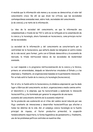 A medida que la información vale menos y su acceso se democratiza, el valor del
conocimiento crece. De ahí es que dicen los críticos, que las sociedades
contemporáneas avanzadas sean, sobre todo, sociedades del conocimiento
(o de ciencia), y no tanto de la información.
La idea de la sociedad del conocimiento, es que la información sea
complementada a través de las TIC's; esto se ve reflejado en la consolidación de
la ciencia y la tecnología, ahora fusionada en tecnociencia, como principio rector
de las sociedades.
La sociedad de la información y del conocimiento se caracterizaría por la
centralidad de la tecnociencia, que saltaría desde los márgenes al centro mismo
de la vida social, para formar, junto con el Estado democrático y la economía de
mercado, la tríada institucional básica de las sociedades de modernidad
avanzada.
Lo cual responde a la progresiva institucionalización de la ciencia y la técnica,
primero en universidades, después en laboratorios vinculados al Estado y a las
empresas y, finalmente, en organizaciones basadas en la permanente innovación.
Por un lado está la fusión de la ciencia y la tecnología (tecnociencia).
Por el otro, la fusión entre la tecnociencia y la dinámica empresarial, que ha dado
lugar a fábricas del conocimiento; es decir, organizaciones a medio camino entre
el laboratorio y la empresa, que ha burocratizado y asalariado la innovación
tecnocientífica, y ha terminado por generar la vanguardia de una nueva
economía del conocimiento distinta de la economía industrial.
Se ha producido una aceleración en el ritmo del cambio social inducido por ese
flujo constante de innovaciones y desarrollos tecnocientíficos que afectan a
todos los ámbitos de la vida. Así, el complejo ciencia tecnología es la fuente
principal de riqueza, el factor productivo primordial, la ocupación
tendencialmente mayoritaria, la forma hegemónica de pensamiento y, finalmente,
uno de los problemas políticos centrales en nuestros días.
 