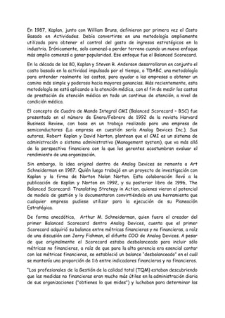En 1987, Kaplan, junto con William Bruns, definieron por primera vez el Costo
Basado en Actividades. Debía convertirse en una metodología ampliamente
utilizada para obtener el control del gasto de ingresos estratégicos en la
industria. Irónicamente, solo comenzó a perder terreno cuando un nuevo enfoque
más amplio comenzó a ganar popularidad. Ese enfoque fue el Balanced Scorecard.
En la década de los 80, Kaplan y Steven R. Anderson desarrollaron en conjunto el
costo basado en la actividad impulsado por el tiempo, o TDABC, una metodología
para entender realmente los costos, para ayudar a las empresas a obtener un
camino más simple y poderoso hacia mayores ganancias. Más recientemente, esta
metodología se está aplicando a la atención médica, con el fin de medir los costos
de prestación de atención médica en todo un continuo de atención, a nivel de
condición médica.
El concepto de Cuadro de Mando Integral CMI (Balanced Scorecard – BSC) fue
presentado en el número de Enero/Febrero de 1992 de la revista Harvard
Business Review, con base en un trabajo realizado para una empresa de
semiconductores (La empresa en cuestión sería Analog Devices Inc.). Sus
autores, Robert Kaplan y David Norton, plantean que el CMI es un sistema de
administración o sistema administrativo (Management system), que va más allá
de la perspectiva financiera con la que los gerentes acostumbran evaluar el
rendimiento de una organización.
Sin embargo, la idea original dentro de Analog Devices se remonta a Art
Schneiderman en 1987. Quién luego trabajó en un proyecto de investigación con
Kaplan y la firma de Norton Nolan Norton. Esta colaboración llevó a la
publicación de Kaplan y Norton en 1992, y su posterior libro de 1996, The
Balanced Scorecard: Translating Strategy in Action, quienes vieron el potencial
de modelo de gestión y lo documentaron convirtiéndolo en una herramienta que
cualquier empresa pudiese utilizar para la ejecución de su Planeación
Estratégica.
De forma anecdótica, Arthur M. Schneiderman, quien fuera el creador del
primer Balanced Scorecard dentro Analog Devices, cuenta que el primer
Scorecard adquirió su balance entre métricas financieras y no financieras, a raíz
de una discusión con Jerry Fishman, el difunto COO de Analog Devices. A pesar
de que originalmente el Scorecard estaba desbalanceado para incluir sólo
métricas no financieras, a raíz de que para la alta gerencia era esencial contar
con las métricas financieras, se estableció un balance “desbalanceado” en el cuál
se mantenía una proporción de 1:6 entre indicadores financieros y no financieros.
“Los profesionales de la Gestión de la calidad total (TQM) estaban descubriendo
que las medidas no financieras eran mucho más útiles en la administración diaria
de sus organizaciones ("obtienes lo que mides") y luchaban para determinar las
 