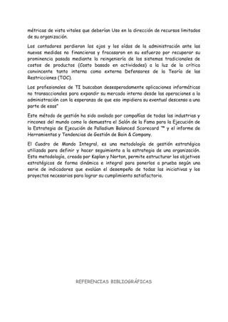 métricas de vista vitales que deberían Uso en la dirección de recursos limitados
de su organización.
Los contadores perdieron los ojos y los oídos de la administración ante las
nuevas medidas no financieras y fracasaron en su esfuerzo por recuperar su
prominencia pasada mediante la reingeniería de los sistemas tradicionales de
costos de productos (Costo basado en actividades) a la luz de la crítica
convincente tanto interna como externa Defensores de la Teoría de las
Restricciones (TOC).
Los profesionales de TI buscaban desesperadamente aplicaciones informáticas
no transaccionales para expandir su mercado interno desde las operaciones a la
administración con la esperanza de que eso impidiera su eventual descenso a una
parte de esas”
Este método de gestión ha sido avalado por compañías de todas las industrias y
rincones del mundo como lo demuestra el Salón de la Fama para la Ejecución de
la Estrategia de Ejecución de Palladium Balanced Scorecard ™ y el informe de
Herramientas y Tendencias de Gestión de Bain & Company.
El Cuadro de Mando Integral, es una metodología de gestión estratégica
utilizada para definir y hacer seguimiento a la estrategia de una organización.
Esta metodología, creada por Kaplan y Norton, permite estructurar los objetivos
estratégicos de forma dinámica e integral para ponerlos a prueba según una
serie de indicadores que evalúan el desempeño de todas las iniciativas y los
proyectos necesarios para lograr su cumplimiento satisfactorio.
REFERENCIAS BIBLIOGRÁFICAS
 