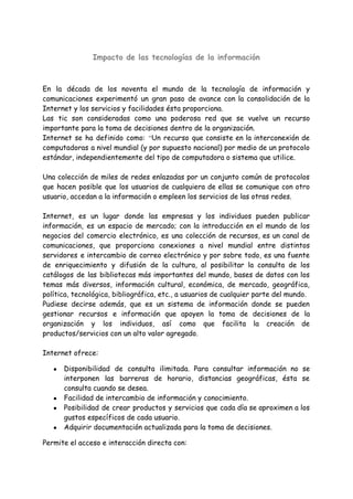 Impacto de las tecnologías de la información
En la década de los noventa el mundo de la tecnología de información y
comunicaciones experimentó un gran paso de avance con la consolidación de la
Internet y los servicios y facilidades ésta proporciona.
Las tic son consideradas como una poderosa red que se vuelve un recurso
importante para la toma de decisiones dentro de la organización.
Internet se ha definido como: “Un recurso que consiste en la interconexión de
computadoras a nivel mundial (y por supuesto nacional) por medio de un protocolo
estándar, independientemente del tipo de computadora o sistema que utilice.
Una colección de miles de redes enlazadas por un conjunto común de protocolos
que hacen posible que los usuarios de cualquiera de ellas se comunique con otro
usuario, accedan a la información o empleen los servicios de las otras redes.
Internet, es un lugar donde las empresas y los individuos pueden publicar
información, es un espacio de mercado; con la introducción en el mundo de los
negocios del comercio electrónico, es una colección de recursos, es un canal de
comunicaciones, que proporciona conexiones a nivel mundial entre distintos
servidores e intercambio de correo electrónico y por sobre todo, es una fuente
de enriquecimiento y difusión de la cultura, al posibilitar la consulta de los
catálogos de las bibliotecas más importantes del mundo, bases de datos con los
temas más diversos, información cultural, económica, de mercado, geográfica,
política, tecnológica, bibliográfica, etc., a usuarios de cualquier parte del mundo.
Pudiese decirse además, que es un sistema de información donde se pueden
gestionar recursos e información que apoyen la toma de decisiones de la
organización y los individuos, así como que facilita la creación de
productos/servicios con un alto valor agregado.
Internet ofrece:
● Disponibilidad de consulta ilimitada. Para consultar información no se
interponen las barreras de horario, distancias geográficas, ésta se
consulta cuando se desea.
● Facilidad de intercambio de información y conocimiento.
● Posibilidad de crear productos y servicios que cada día se aproximen a los
gustos específicos de cada usuario.
● Adquirir documentación actualizada para la toma de decisiones.
Permite el acceso e interacción directa con:
 