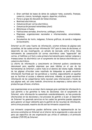 ● Gran cantidad de bases de datos de cualquier tema, economía, finanzas,
comercio, ciencia, tecnología, negocio, deportes, etcétera.
● Foros o grupos de discusión de temas diversos.
● Boletines electrónicos.
● Comunicación por correo electrónico.
● Comunicación personal instantánea (chat)
● Bibliotecas virtuales.
● Publicaciones seriadas, directorios, catálogos, etcétera.
● Empresas, organizaciones nacionales e internacionales, universidades,
etcétera.
● Documentos de texto, imágenes, ficheros gráficos, de sonido e imágenes
en movimiento.
Internet es útil como fuente de información, existen millones de páginas web
accesibles, de las cuales extraer información "útil" para la toma de decisiones, el
desarrollo de una investigación, un estudio de mercado, entre otras. Como
instrumento de comunicación (el correo electrónico como "superación" del
correo, el teléfono y el fax) y como primera herramienta para realizar compras y
transacciones vía electrónica con el surgimiento de los bancos electrónicos y el
comercio electrónico.
La oferta de información y conocimiento en Internet pudiera considerarse
descomunal para aquellas empresas que sean hábiles en el uso de las
herramientas de Internet y sobre todo en el dominio del idioma inglés. Además
de las páginas ofrecidas como resultado de búsquedas se puede encontrar
información facilitada por los periódicos y revistas, especialmente en aquellas
que se facilitan el acceso a números anteriores. Además, se puede encontrar
información de los competidores tanto nacional como internacional a través de
sus páginas web, así como también, directorios de empresas y datos sobre los
productos que ofrecen, etcétera.
Las organizaciones en su accionar diario manejan gran cantidad de información la
cual permite a los gerentes la toma de decisiones. Con el surgimiento de
Internet, esta información ha aumentado considerablemente, se han producido
afectaciones en las decisiones y los procesos de gestión; a la par, el desarrollo
de Internet ha generado servicios en los cuales los gerentes pueden apoyarse
para generar un mejor ambiente para la gestión de los recursos de información,
entre otros procesos, muestra de ello son las intranets corporativas.
Las intranets corporativas pueden definirse como la implementación de los
servicios existentes en Internet en el interior de la organización o como una red
para uso específico de una organización que utiliza el cableado y el protocolo
estándar (TCP/IP) de Internet.
 