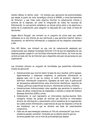 Sandra Gómez la define como: ”Un sistema que aprovecha las potencialidades
que desde el punto de vista tecnológico ofrece el WWW, y otras herramientas
de Internet, y que tiene como objetivo facilitar la comunicación interna y
externa de la empresa, así como la integración de todos los recursos de
Información; lo cual permite establecer un vínculo entre estos y los objetivos y
metas de la organización, para asegurar la adecuada GI y por ende, la toma de
decisiones.
Según Gloria Ponjuán, una intranet es el conjunto de sitios web que están
instalados en la red interna de una institución y que permiten mostrar datos o
documentos, en definitiva información, a cualquiera de los cómputos conectados
a ella.
Para Bill Gates, una intranet es una red de comunicación empleada por
corporaciones que emplean tecnología Internet a fin de que los empleados de una
empresa puedan compartir con facilidad información electrónica. Se trata de una
versión privada del 3w de Internet pero disponible solo para las personas en una
organización.
Las intranets ofrecen un conjunto de facilidades que posibilitan diferentes
niveles de aplicación:
● Comunicaciones que ocurren sobre la base de uno a muchos, entre equipos,
departamentos o empresas completas, al publicarse información en
páginas web, con lo que se reduce el costo de producir, imprimir y
distribuir información corporativa. Ejemplos de este tipo: la publicación
de documentos administrativos como directorios telefónicos, reportes de
trabajo, políticas corporativas de precio, información externa, etcétera.
● Comunicaciones bidireccionales como aquellas que permiten la consulta a
bases de datos corporativas de empleados o clientes a través del Common
Gateway Interface (CGI) u otras.
● Colaboración, la cual representa un intercambio muchos-muchos. Esta
categoría incluye los grupos de noticias que facilitan el intercambio
directo de información y conocimiento entre miembros de la organización,
los cuales envían información y experiencias de que las disponen a otros de
sus miembros, con lo que se obtiene una base de conocimientos
corporativa.
● Cada uno de esos mensajes comienza un "hilo de conversación" que otros
miembros pueden contestar, formando así un debate abierto que los
lectores pueden leer con el nivel de profundidad que deseen.
 
