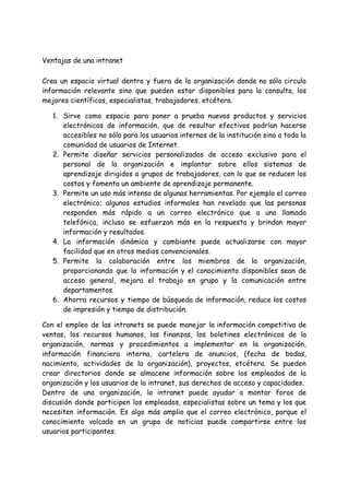 Ventajas de una intranet
Crea un espacio virtual dentro y fuera de la organización donde no sólo circula
información relevante sino que pueden estar disponibles para la consulta, los
mejores científicos, especialistas, trabajadores, etcétera.
1. Sirve como espacio para poner a prueba nuevos productos y servicios
electrónicos de información, que de resultar efectivos podrían hacerse
accesibles no sólo para los usuarios internos de la institución sino a toda la
comunidad de usuarios de Internet.
2. Permite diseñar servicios personalizados de acceso exclusivo para el
personal de la organización e implantar sobre ellos sistemas de
aprendizaje dirigidos a grupos de trabajadores, con lo que se reducen los
costos y fomenta un ambiente de aprendizaje permanente.
3. Permite un uso más intenso de algunas herramientas. Por ejemplo el correo
electrónico; algunos estudios informales han revelado que las personas
responden más rápido a un correo electrónico que a una llamada
telefónica, incluso se esfuerzan más en la respuesta y brindan mayor
información y resultados.
4. La información dinámica y cambiante puede actualizarse con mayor
facilidad que en otros medios convencionales.
5. Permite la colaboración entre los miembros de la organización,
proporcionando que la información y el conocimiento disponibles sean de
acceso general, mejora el trabajo en grupo y la comunicación entre
departamentos.
6. Ahorra recursos y tiempo de búsqueda de información, reduce los costos
de impresión y tiempo de distribución.
Con el empleo de las intranets se puede manejar la información competitiva de
ventas, los recursos humanos, las finanzas, los boletines electrónicos de la
organización, normas y procedimientos a implementar en la organización,
información financiera interna, cartelera de anuncios, (fecha de bodas,
nacimiento, actividades de la organización), proyectos, etcétera. Se pueden
crear directorios donde se almacene información sobre los empleados de la
organización y los usuarios de la intranet, sus derechos de acceso y capacidades.
Dentro de una organización, la intranet puede ayudar a montar foros de
discusión donde participen los empleados, especialistas sobre un tema y los que
necesiten información. Es algo más amplio que el correo electrónico, porque el
conocimiento volcado en un grupo de noticias puede compartirse entre los
usuarios participantes.
 