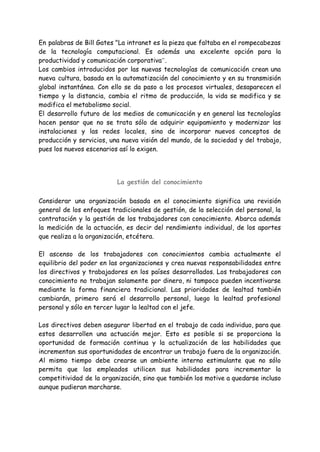 En palabras de Bill Gates "La intranet es la pieza que faltaba en el rompecabezas
de la tecnología computacional. Es además una excelente opción para la
productividad y comunicación corporativa”.
Los cambios introducidos por las nuevas tecnologías de comunicación crean una
nueva cultura, basada en la automatización del conocimiento y en su transmisión
global instantánea. Con ello se da paso a los procesos virtuales, desaparecen el
tiempo y la distancia, cambia el ritmo de producción, la vida se modifica y se
modifica el metabolismo social.
El desarrollo futuro de los medios de comunicación y en general las tecnologías
hacen pensar que no se trata sólo de adquirir equipamiento y modernizar las
instalaciones y las redes locales, sino de incorporar nuevos conceptos de
producción y servicios, una nueva visión del mundo, de la sociedad y del trabajo,
pues los nuevos escenarios así lo exigen.
La gestión del conocimiento
Considerar una organización basada en el conocimiento significa una revisión
general de los enfoques tradicionales de gestión, de la selección del personal, la
contratación y la gestión de los trabajadores con conocimiento. Abarca además
la medición de la actuación, es decir del rendimiento individual, de los aportes
que realiza a la organización, etcétera.
El ascenso de los trabajadores con conocimientos cambia actualmente el
equilibrio del poder en las organizaciones y crea nuevas responsabilidades entre
los directivos y trabajadores en los países desarrollados. Los trabajadores con
conocimiento no trabajan solamente por dinero, ni tampoco pueden incentivarse
mediante la forma financiera tradicional. Las prioridades de lealtad también
cambiarán, primero será el desarrollo personal, luego la lealtad profesional
personal y sólo en tercer lugar la lealtad con el jefe.
Los directivos deben asegurar libertad en el trabajo de cada individuo, para que
estos desarrollen una actuación mejor. Esto es posible si se proporciona la
oportunidad de formación continua y la actualización de las habilidades que
incrementan sus oportunidades de encontrar un trabajo fuera de la organización.
Al mismo tiempo debe crearse un ambiente interno estimulante que no sólo
permita que los empleados utilicen sus habilidades para incrementar la
competitividad de la organización, sino que también los motive a quedarse incluso
aunque pudieran marcharse.
 