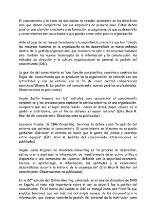 El conocimiento y la toma de decisiones no residen solamente en los directivos
sino que deben compartirse por los empleados de primera línea. Estos deben
prestar una atención creciente a su formación, a asegurarse de que su desarrollo
y conocimientos son los actuales y que pueden crear valor para la organización.
Ante el auge de las nuevas tecnologías y la importancia creciente que han tomado
los recursos humanos en la organización se ha desarrollado un nuevo enfoque
dentro de la gestión organizacional que involucra no solo a los recursos humanos
sino también las nuevas tecnologías de la información y la comunicación, los
métodos de dirección y la cultura organizacional en general, la gestión del
conocimiento (GdC).
La gestión del conocimiento es "una función que planifica, coordina y controla los
flujos del conocimiento que se producen en la organización en relación con sus
actividades y con su entorno con el fin de crear ciertas competencias
esenciales"(Bueno E. La gestión del conocimiento: nuevos perfiles profesionales.
Observaciones no publicadas).
Según Justin Howard son los" métodos para aprovechar el conocimiento
corporativo y los procesos para capturar la pericia colectiva de una organización,
cualquiera que sea el lugar donde resida - bases de datos, papel, cabeza de la
gente- y distribuirlo, con el fin de obtener el mayor retorno" (Eíto Brun R.
Gestión del conocimiento. Observaciones no publicadas).
Laurance Prusak, de IBM Consulting. Services la define como "la gestión del
entorno que optimiza el conocimiento. El conocimiento en sí mismo no se puede
gestionar. Gestionar el entorno es hacer que la gente lea, piense y coordine
entre equipos" (Eíto Brun R. Gestión del conocimiento. Observaciones no
publicadas).
Según Leena Kojonen de Andersen Consulting es "el proceso de desarrollar,
estructurar y mantener la información, de transformarla en un activo crítico y
disponerla a una comunidad de usuarios, definida con la seguridad necesaria.
Incluye el aprendizaje, la información, las aptitudes y la experiencia
desarrolladas durante la historia de la organización" (Eíto Brun R. Gestión del
conocimiento. Observaciones no publicadas).
En la 22ª edición del Online Meeting, celebrada en el mes de diciembre de 1998
en España, el tema más importante sobre el cual se debatió fue la gestión del
conocimiento. En el marco del evento la GdC se manejó como una filosofía que
engloba funciones que van más allá del simple manejo de los documentos y la
información, que abarca también la gestión del personal de la institución como
 