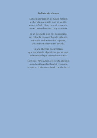 Definiendo el amor
Es hielo abrasador, es fuego helado,
es herida que duele y no se siente,
es un soñado bien, un mal presente,
es un breve descanso muy cansado.
Es un descuido que nos da cuidado,
un cobarde con nombre de valiente,
un andar solitario entre la gente,
un amar solamente ser amado.
Es una libertad encarcelada,
que dura hasta el postrero parasismo,
enfermedad que crece si es curada.
Éste es el niño Amor, éste es tu abismo:
mirad cuál amistad tendrá con nada
el que en todo es contrario de sí mismo
 