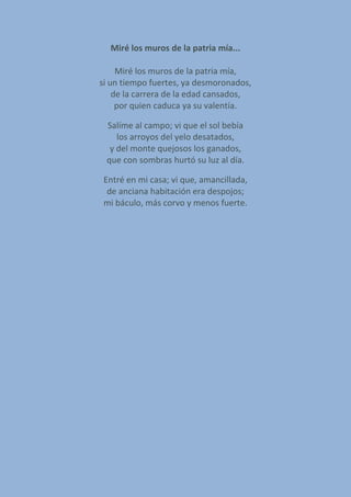 Miré los muros de la patria mía...
Miré los muros de la patria mía,
si un tiempo fuertes, ya desmoronados,
de la carrera de la edad cansados,
por quien caduca ya su valentía.
Salíme al campo; vi que el sol bebía
los arroyos del yelo desatados,
y del monte quejosos los ganados,
que con sombras hurtó su luz al día.
Entré en mi casa; vi que, amancillada,
de anciana habitación era despojos;
mi báculo, más corvo y menos fuerte.
 