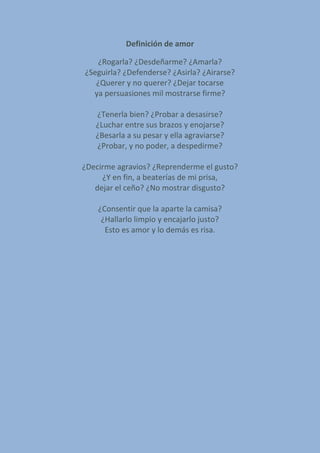 Definición de amor
¿Rogarla? ¿Desdeñarme? ¿Amarla?
¿Seguirla? ¿Defenderse? ¿Asirla? ¿Airarse?
¿Querer y no querer? ¿Dejar tocarse
ya persuasiones mil mostrarse firme?
¿Tenerla bien? ¿Probar a desasirse?
¿Luchar entre sus brazos y enojarse?
¿Besarla a su pesar y ella agraviarse?
¿Probar, y no poder, a despedirme?
¿Decirme agravios? ¿Reprenderme el gusto?
¿Y en fin, a beaterías de mi prisa,
dejar el ceño? ¿No mostrar disgusto?
¿Consentir que la aparte la camisa?
¿Hallarlo limpio y encajarlo justo?
Esto es amor y lo demás es risa.
 