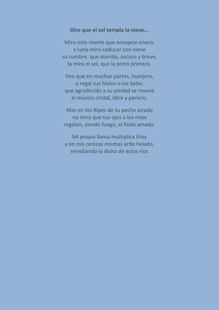 Dice que el sol templa la nieve...
Miro este monte que envejece enero,
y cana miro caducar con nieve
su cumbre, que aterido, oscuro y breve,
la mira el sol, que la pintó primero.
Veo que en muchas partes, lisonjero,
o regal sus hielos o los bebe;
que agradecido a su piedad se mueve
el músico cristal, libre y parlero.
Mas en los Alpes de tu pecho airado
no miro que tus ojos a los míos
regalen, siendo fuego, el hielo amado.
Mi propia llama multiplica fríos
y en mis cenizas mismas ardo helado,
envidiando la dicha de estos ríos
 