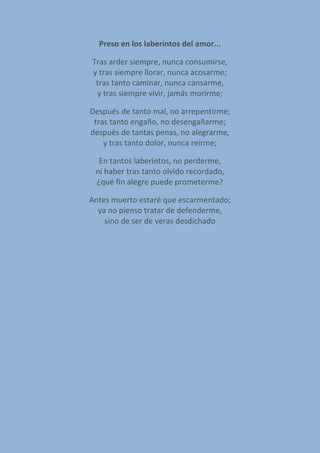 Preso en los laberintos del amor...
Tras arder siempre, nunca consumirse,
y tras siempre llorar, nunca acosarme;
tras tanto caminar, nunca cansarme,
y tras siempre vivir, jamás morirme;
Después de tanto mal, no arrepentirme;
tras tanto engaño, no desengañarme;
después de tantas penas, no alegrarme,
y tras tanto dolor, nunca reírme;
En tantos laberintos, no perderme,
ni haber tras tanto olvido recordado,
¿qué fin alegre puede prometerme?
Antes muerto estaré que escarmentado;
ya no pienso tratar de defenderme,
sino de ser de veras desdichado
 