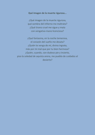 Qué imagen de la muerte rigurosa...
¿Qué imagen de la muerte rigurosa,
qué sombra del infierno me maltrata?
¿Qué tirano cruel me sigue y mata
con vengativa mano licenciosa?
¿Qué fantasma, en la noche temerosa,
el corazón del sueño me desata?
¿Quién te venga de mí, divina ingrata,
más por mi mal que por tu bien hermosa?
¿Quién, cuando, con dudoso pie y incierto,
piso la soledad de aquista arena, me puebla de cuidados el
desierto?
 