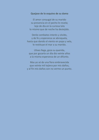 Quejase de lo esquivo de su dama
El amor conyugal de su marido
su presencia en el pecho le revela;
teje de día en la curiosa tela
lo mismo que de noche ha destejido.
Denle combates interés y olvido,
y de fe y esperanza se abroquela,
hasta que dando el viento en popa y vela,
le restituye el mar a su marido.
Ulises llega, goza su querida,
que por gozarla un día dio veinte años
a la misma esperanza de un difunto.
Mas yo sé de una fiera embravecida
que veinte mil tejiera por mis daños,
y al fin mis daños son no verme un punto.
 