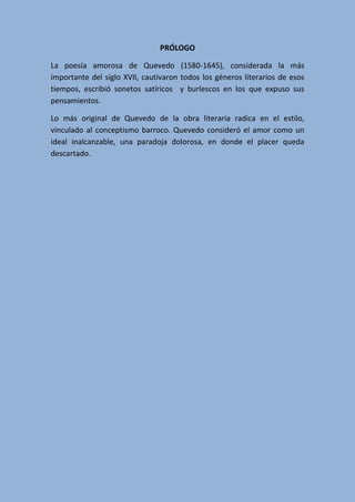 PRÓLOGO
La poesía amorosa de Quevedo (1580-1645), considerada la más
importante del siglo XVII, cautivaron todos los géneros literarios de esos
tiempos, escribió sonetos satíricos y burlescos en los que expuso sus
pensamientos.
Lo más original de Quevedo de la obra literaria radica en el estilo,
vinculado al conceptismo barroco. Quevedo consideró el amor como un
ideal inalcanzable, una paradoja dolorosa, en donde el placer queda
descartado.
 