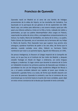 Francisco de Quevedo
Quevedo nació en Madrid en el seno de una familia de hidalgos
provenientes de la aldea de Vejorís, en las montañas de Cantabria. Fue
bautizado en la parroquia de san génesis el 26 de septiembre de 1580.
Nació cojo, con ambos pies deformes y una severa miopía; quizá por ello
pasó una infancia solitaria y triste en la Villa y Corte, rodeado de nobles y
potentados, ya que sus padres desempeñaban altos cargos en Palacio,
soportando las pullas de otros niños y entregándose compulsivamente a la
lectura. Su madre, María de Santibáñez, era dama de la reina, y su padre,
Pedro Gómez de Quevedo, era el secretario de la hermana del rey Felipe
II, María de Austria. Pero Quevedo tuvo que superar muy pronto otra
amargura, quedarse huérfano de padre a los seis años, de forma que le
además, cuando contaba once años, falleció su hermano Pedro
nombraron por tutor a un pariente lejano, Agustín de Villanueva; en 1591,
De precoz inteligencia, lo llevaron al Colegio Imperial de la Compañía de
Jesús, en lo que hoy es el Instituto de San Isidro de Madrid, y después
estudió Teología en Alcalá sin llegar a ordenarse, así como lenguas
antiguas y modernas. Es lugar común que durante la estancia de la Corte
en Valladolid circularon los primeros poemas de Quevedo que imitaban o
parodiaban los de Luis de Góngora bajo seudónimo (Miguel de Musa) o
no, y el poeta cordobés detectó con rapidez al joven que minaba su
reputación y ganaba fama a su costa, de forma que decidió atacarlo con
una serie de poemas; Quevedo le contestó y ese fue el comienzo de una
enemistad que no terminó hasta la muerte del cisne cordobés, quien dejó
en estos versos constancia de la deuda que Quevedo le tenía contraída.
 