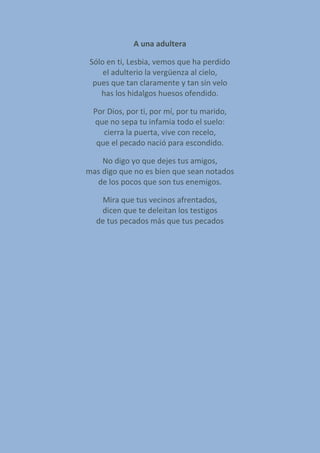 A una adultera
Sólo en ti, Lesbia, vemos que ha perdido
el adulterio la vergüenza al cielo,
pues que tan claramente y tan sin velo
has los hidalgos huesos ofendido.
Por Dios, por ti, por mí, por tu marido,
que no sepa tu infamia todo el suelo:
cierra la puerta, vive con recelo,
que el pecado nació para escondido.
No digo yo que dejes tus amigos,
mas digo que no es bien que sean notados
de los pocos que son tus enemigos.
Mira que tus vecinos afrentados,
dicen que te deleitan los testigos
de tus pecados más que tus pecados
 