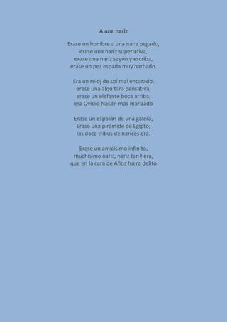 A una nariz
Erase un hombre a una nariz pegado,
erase una nariz superlativa,
erase una nariz sayón y escriba,
erase un pez espada muy barbado.
Era un reloj de sol mal encarado,
erase una alquitara pensativa,
erase un elefante boca arriba,
era Ovidio Nasón más marizado
Erase un espolón de una galera,
Erase una pirámide de Egipto;
las doce tribus de narices era.
Erase un amicísimo infinito,
muchísimo nariz, nariz tan fiera,
que en la cara de Años fuera delito
 