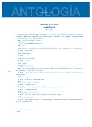ANTOLOGÍALa libertad y la justicia
102
Ramón María del Valle-Inclán
Luces de Bohemia
Escena VI
El calabozo. Sótano mal alumbrado por una candileja. En la sombra se mueve el bulto de un hombre. Blusa, tapabocas
y alpargatas. Pasea hablando solo. Repentinamente se abre la puerta. MAX ESTRELLA, empujado y trompicando, rueda
al fondo del calabozo. Se cierra de golpe la puerta.
MAX: ¡Canallasl. ¡Asalariados! ¡Cobardes!
VOZ FUERA: ¡Aún vas a llevar mancuerna1
!
MAX: ¡Esbirro!
Sale de la tiniebla el bulto del hombre morador del calabozo. Bajo la luz se le ve esposado, con la cara llena de sangre.
EL PRESO: ¡Buenas noches!
MAX: ¿No estoy solo?
EL PRESO: Así parece.
MAX: ¿Quién eres, compañero?
EL PRESO: Un paria.
MAX: ¿Catalán?
EL PRESO: De todas partes.
MAX: ¡Paria!... Solamente los obreros catalanes aguijan su rebeldía con ese denigrante epíteto. Paria, en bocas como la
tuya, es una espuela2
. Pronto llegará vuestra hora.
EL PRESO: Tiene usted luces que no todos tienen. Barcelona alimenta una hoguera de odio, soy obrero barcelonés, y
a orgullo lo tengo.
MAX: ¿Eres anarquista?
EL PRESO: Soy lo que me han hecho las Leyes.
MAX: Pertenecemos a la misma Iglesia.
EL PRESO: Usted lleva chalina.
MAX: ¡El dogal de la más horrible servidumbre! Me lo arrancaré, para que hablemos.
EL PRESO: Usted no es proletario.
MAX: Yo soy el dolor de un mal sueño.
EL PRESO: Parece usted hombre de luces. Su hablar es como de otros tiempos.
MAX: Yo soy un poeta ciego.
EL PRESO: ¡No es pequeña desgracia!... En España el trabajo y la inteligencia siempre se han visto menospreciados.
Aquí todo lo manda el dinero.
1. Pareja de presidiarios unidos por una misma cadena.
2. Estímulo.
 